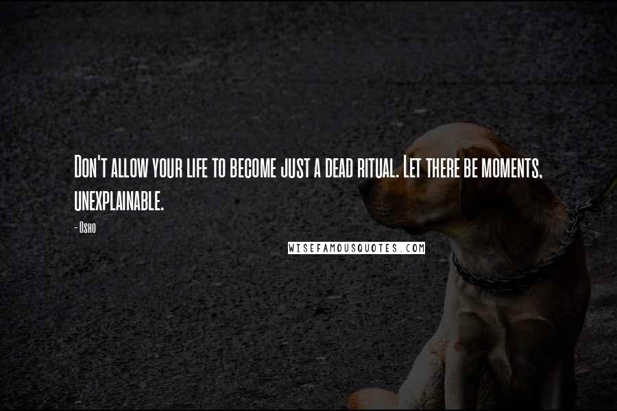 Osho Quotes: Don't allow your life to become just a dead ritual. Let there be moments, unexplainable.