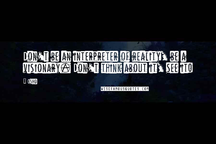 Osho Quotes: Don't be an interpreter of reality, be a visionary. Don't think about it, see it!