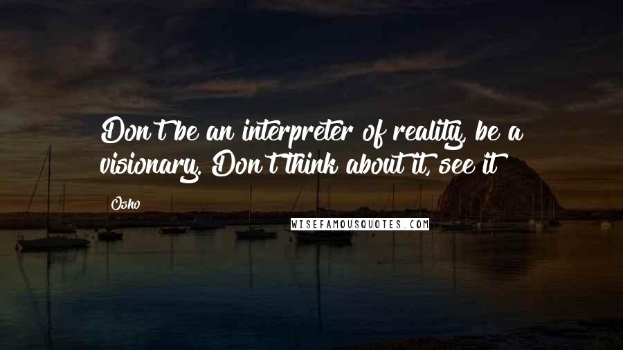 Osho Quotes: Don't be an interpreter of reality, be a visionary. Don't think about it, see it!