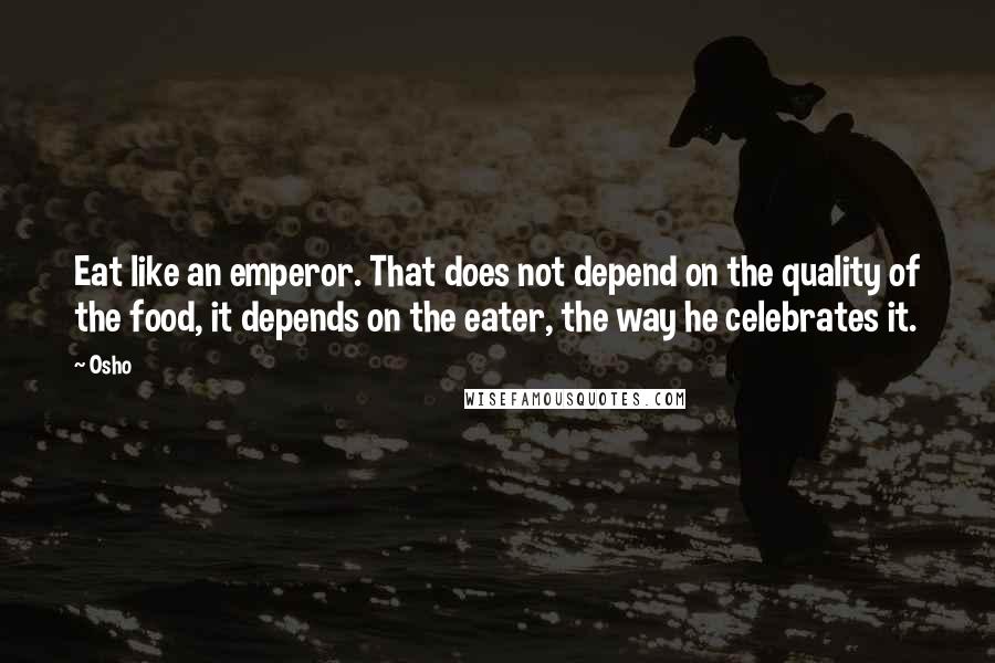 Osho Quotes: Eat like an emperor. That does not depend on the quality of the food, it depends on the eater, the way he celebrates it.