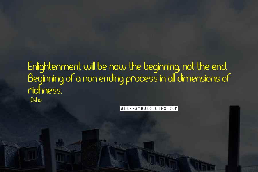 Osho Quotes: Enlightenment will be now the beginning, not the end. Beginning of a non-ending process in all dimensions of richness.