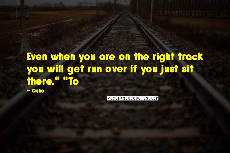 Osho Quotes: Even when you are on the right track you will get run over if you just sit there." "To
