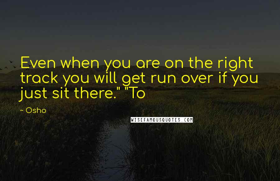 Osho Quotes: Even when you are on the right track you will get run over if you just sit there." "To