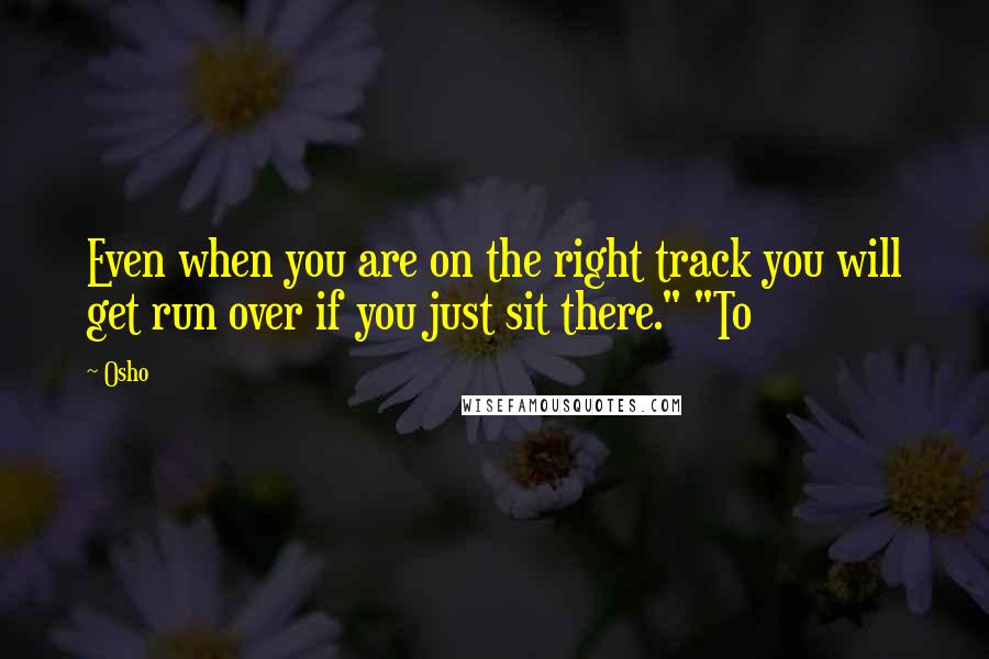 Osho Quotes: Even when you are on the right track you will get run over if you just sit there." "To