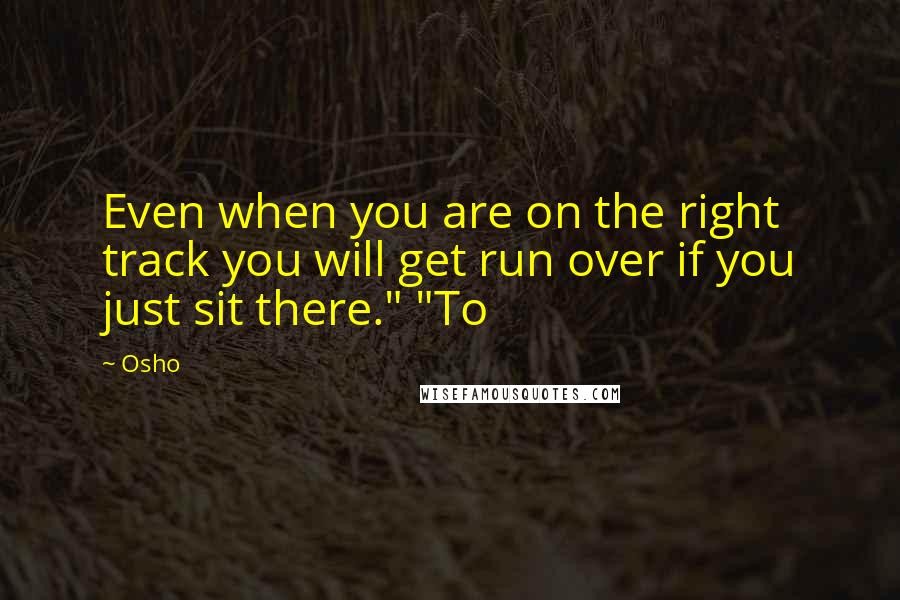 Osho Quotes: Even when you are on the right track you will get run over if you just sit there." "To