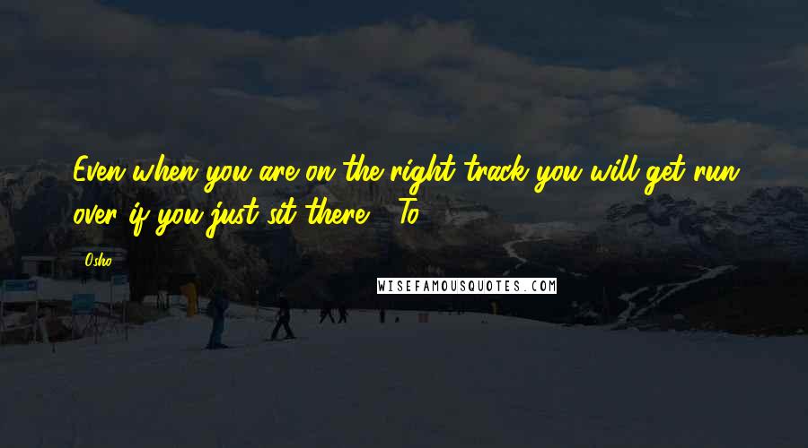 Osho Quotes: Even when you are on the right track you will get run over if you just sit there." "To