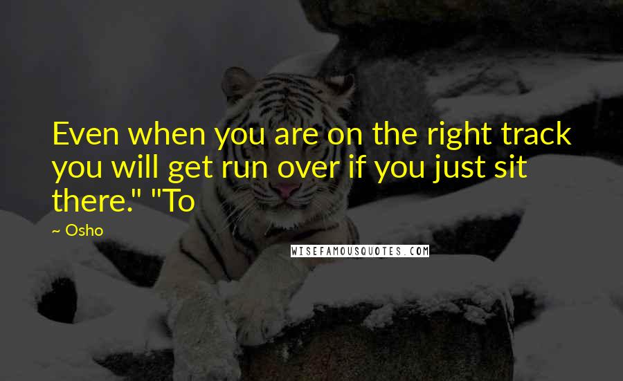 Osho Quotes: Even when you are on the right track you will get run over if you just sit there." "To