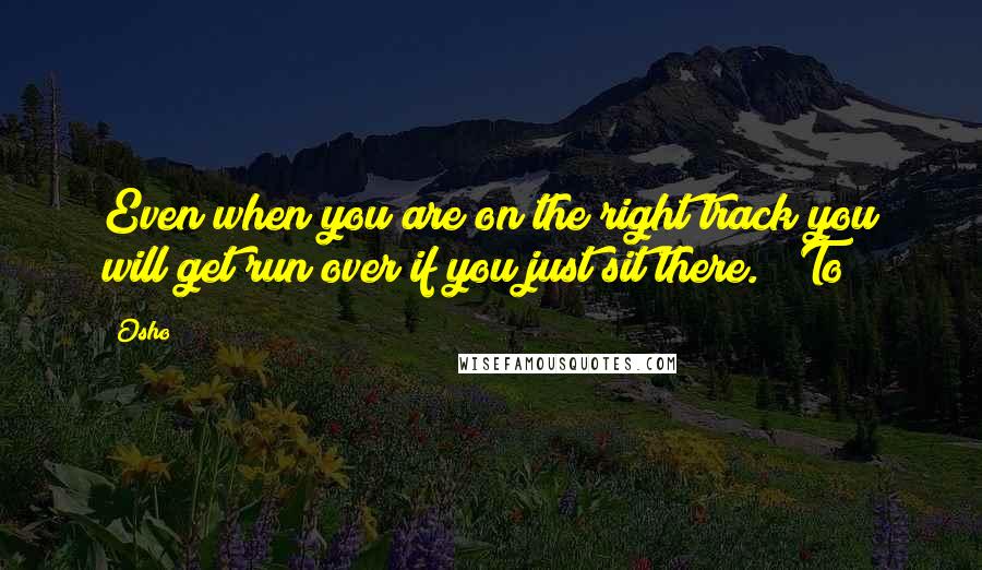 Osho Quotes: Even when you are on the right track you will get run over if you just sit there." "To