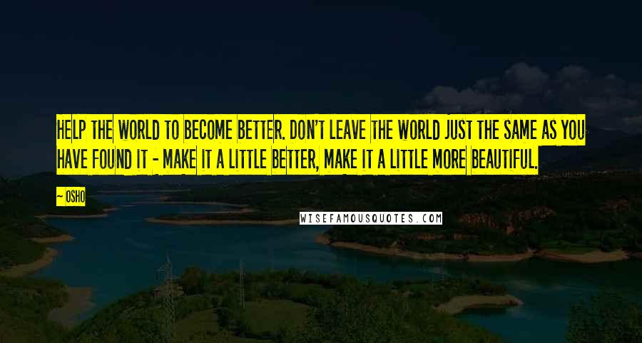 Osho Quotes: Help the world to become better. Don't leave the world just the same as you have found it - make it a little better, make it a little more beautiful.