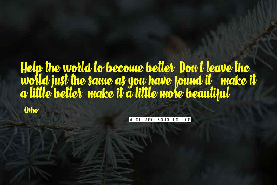 Osho Quotes: Help the world to become better. Don't leave the world just the same as you have found it - make it a little better, make it a little more beautiful.