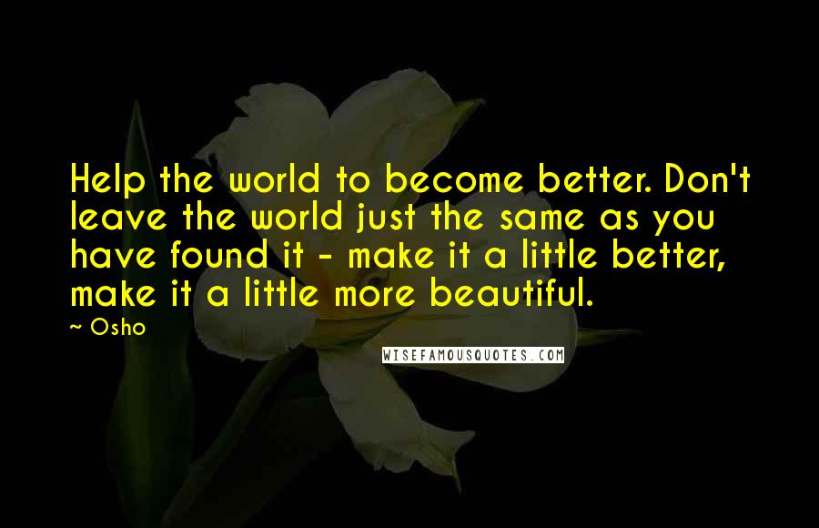 Osho Quotes: Help the world to become better. Don't leave the world just the same as you have found it - make it a little better, make it a little more beautiful.