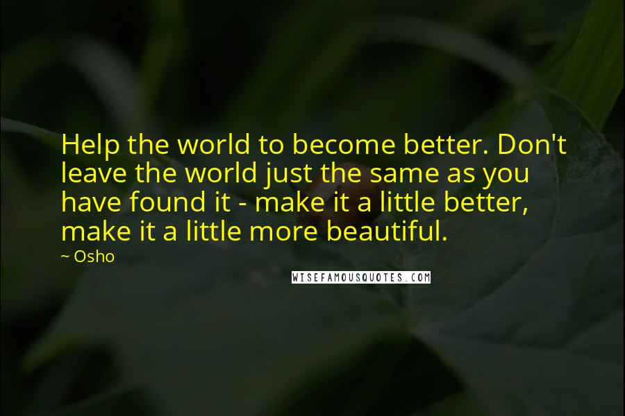 Osho Quotes: Help the world to become better. Don't leave the world just the same as you have found it - make it a little better, make it a little more beautiful.