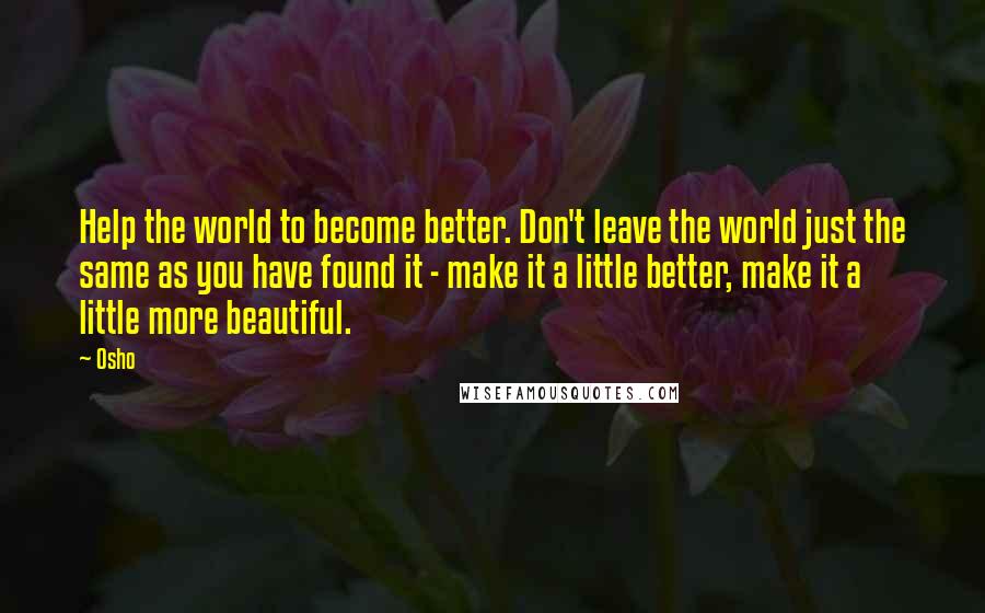 Osho Quotes: Help the world to become better. Don't leave the world just the same as you have found it - make it a little better, make it a little more beautiful.