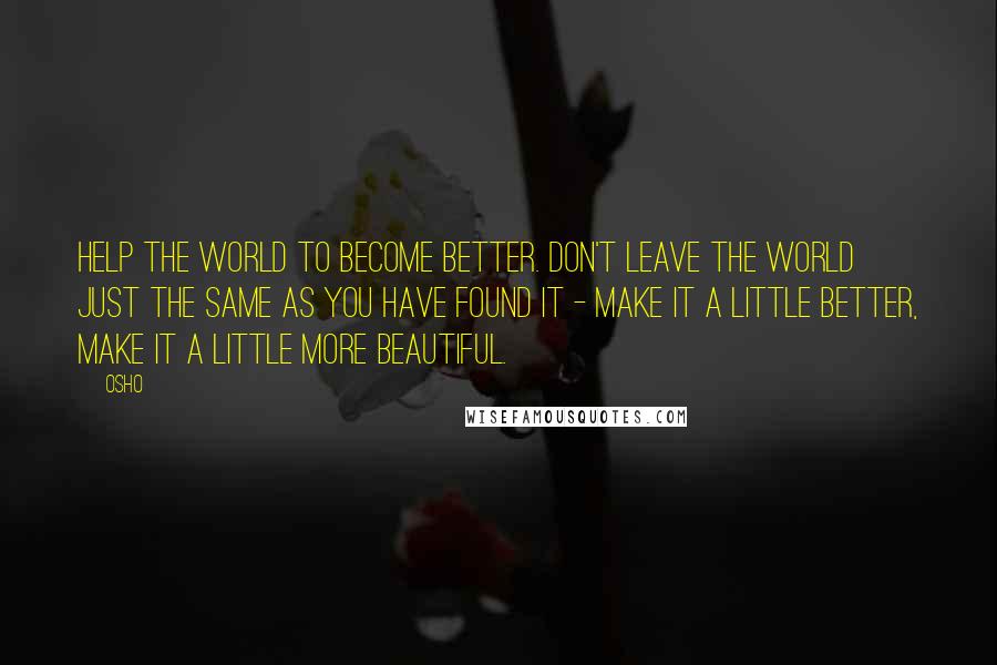 Osho Quotes: Help the world to become better. Don't leave the world just the same as you have found it - make it a little better, make it a little more beautiful.