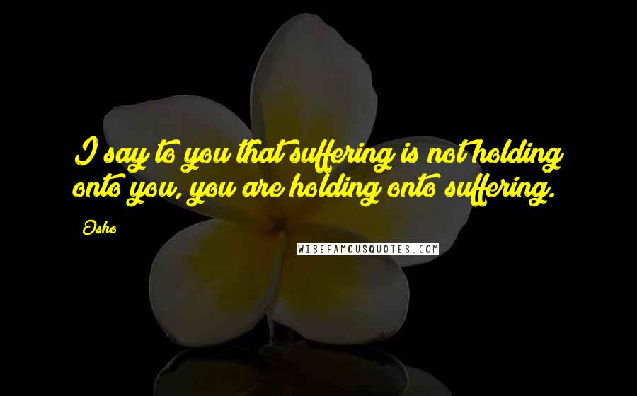 Osho Quotes: I say to you that suffering is not holding onto you, you are holding onto suffering.