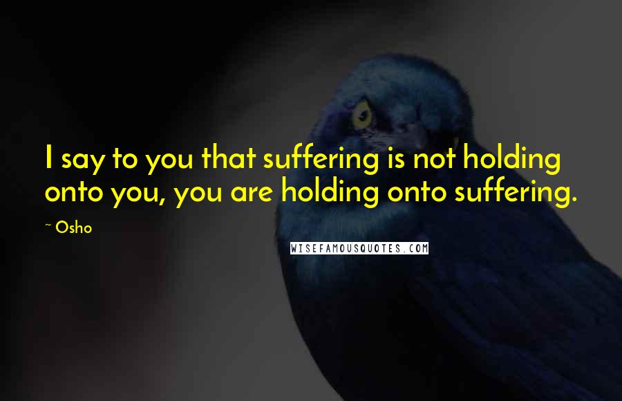 Osho Quotes: I say to you that suffering is not holding onto you, you are holding onto suffering.