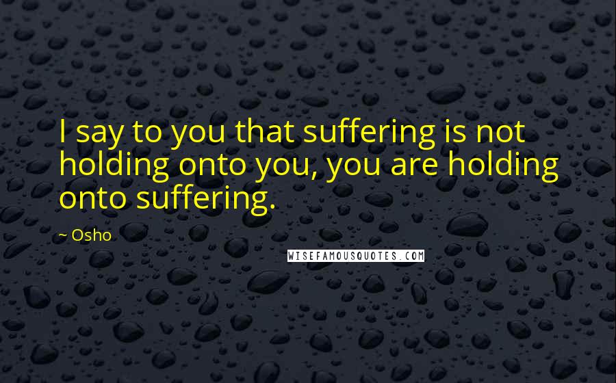 Osho Quotes: I say to you that suffering is not holding onto you, you are holding onto suffering.