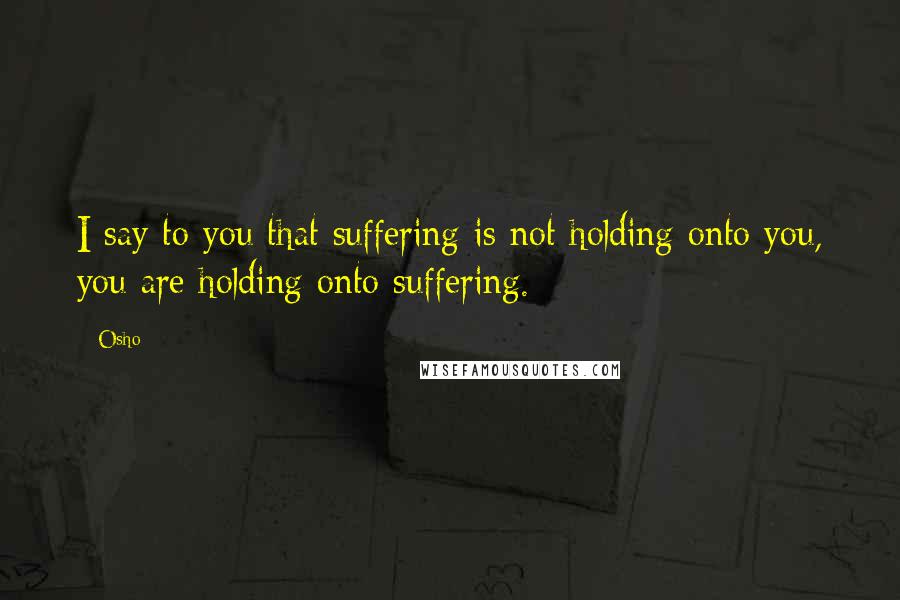 Osho Quotes: I say to you that suffering is not holding onto you, you are holding onto suffering.