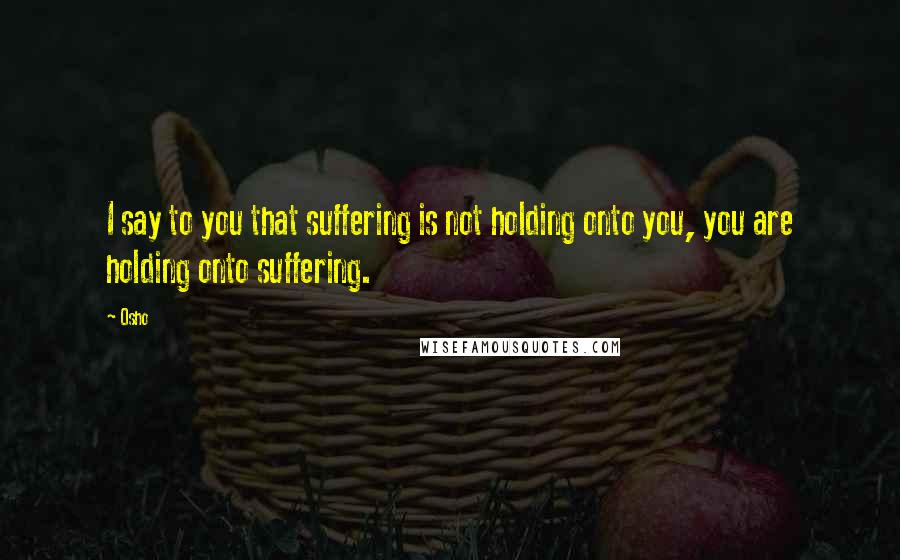 Osho Quotes: I say to you that suffering is not holding onto you, you are holding onto suffering.