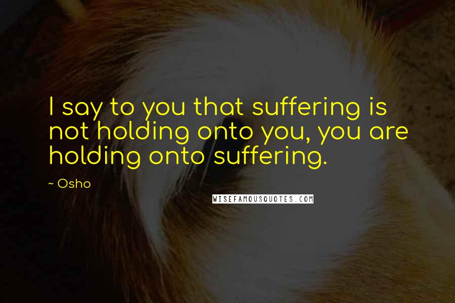 Osho Quotes: I say to you that suffering is not holding onto you, you are holding onto suffering.