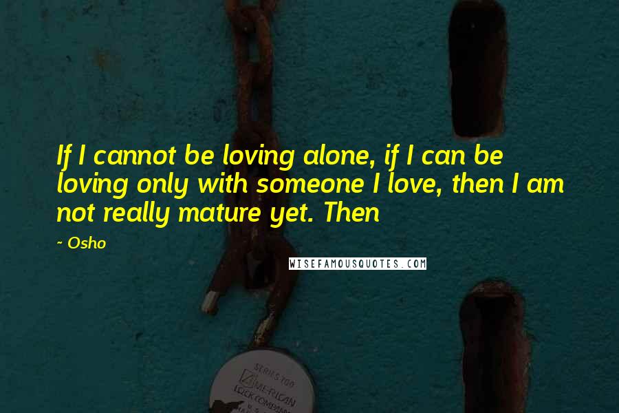 Osho Quotes: If I cannot be loving alone, if I can be loving only with someone I love, then I am not really mature yet. Then