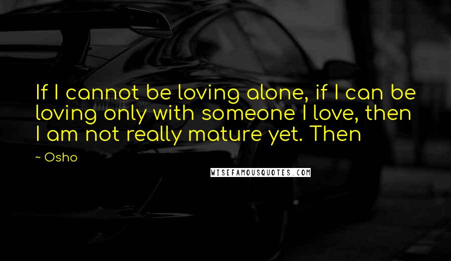 Osho Quotes: If I cannot be loving alone, if I can be loving only with someone I love, then I am not really mature yet. Then