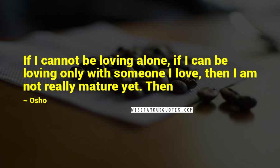 Osho Quotes: If I cannot be loving alone, if I can be loving only with someone I love, then I am not really mature yet. Then