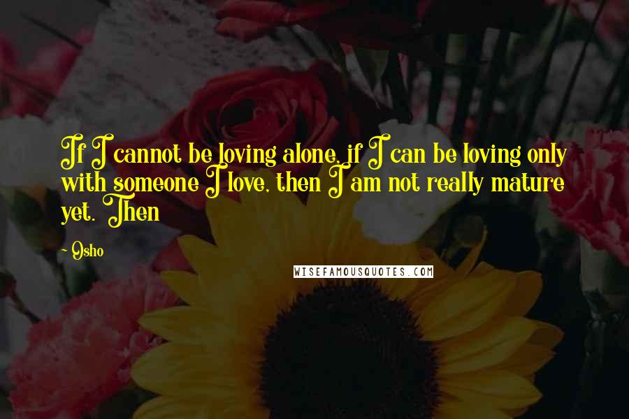 Osho Quotes: If I cannot be loving alone, if I can be loving only with someone I love, then I am not really mature yet. Then