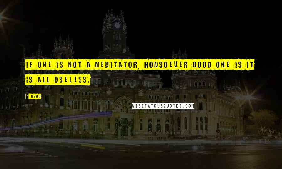 Osho Quotes: If one is not a meditator, howsoever good one is it is all useless.