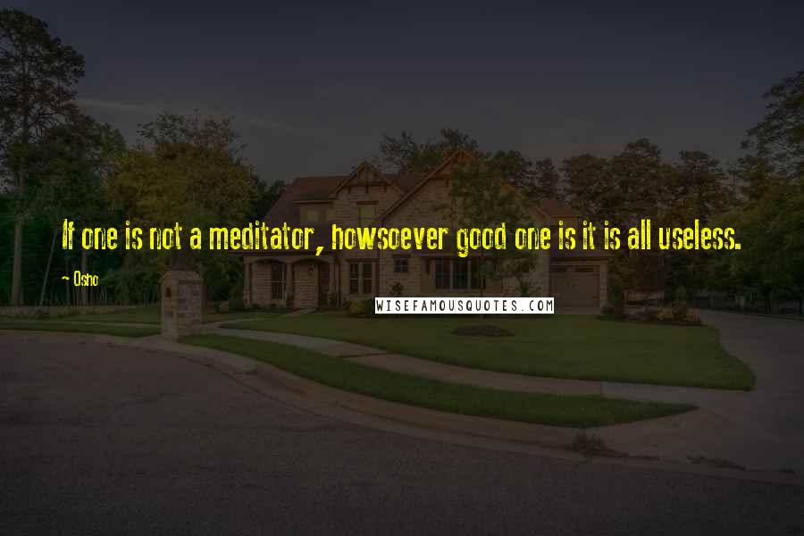 Osho Quotes: If one is not a meditator, howsoever good one is it is all useless.