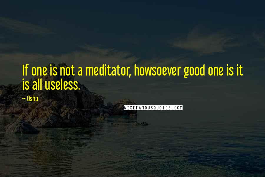 Osho Quotes: If one is not a meditator, howsoever good one is it is all useless.