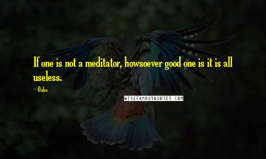 Osho Quotes: If one is not a meditator, howsoever good one is it is all useless.