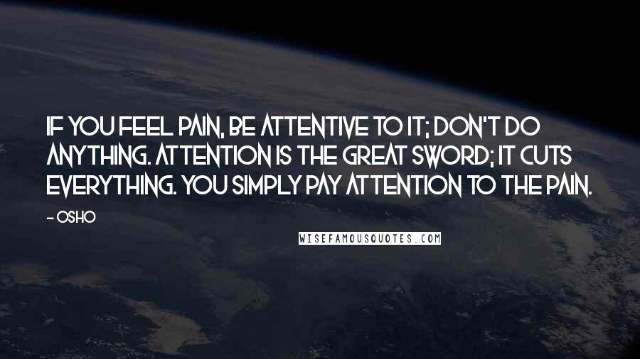 Osho Quotes: If you feel pain, be attentive to it; don't do anything. Attention is the great sword; it cuts everything. You simply pay attention to the pain.