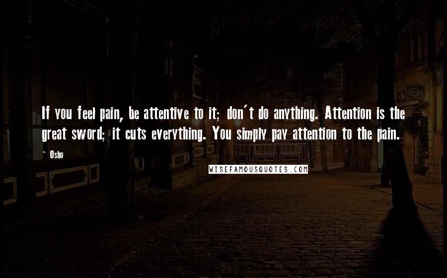 Osho Quotes: If you feel pain, be attentive to it; don't do anything. Attention is the great sword; it cuts everything. You simply pay attention to the pain.