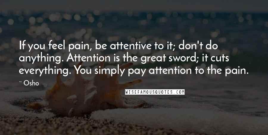 Osho Quotes: If you feel pain, be attentive to it; don't do anything. Attention is the great sword; it cuts everything. You simply pay attention to the pain.