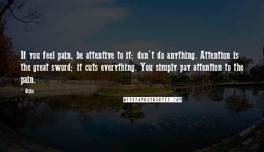 Osho Quotes: If you feel pain, be attentive to it; don't do anything. Attention is the great sword; it cuts everything. You simply pay attention to the pain.