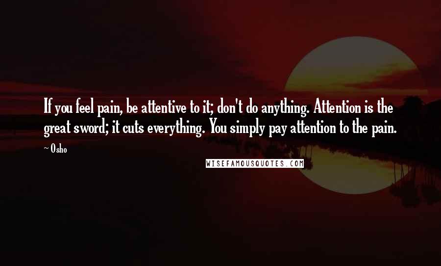 Osho Quotes: If you feel pain, be attentive to it; don't do anything. Attention is the great sword; it cuts everything. You simply pay attention to the pain.