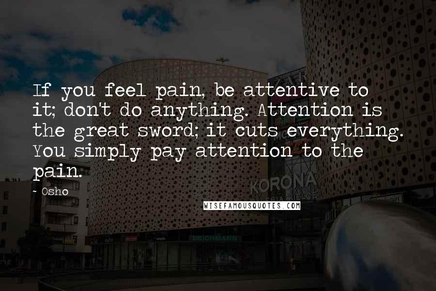 Osho Quotes: If you feel pain, be attentive to it; don't do anything. Attention is the great sword; it cuts everything. You simply pay attention to the pain.