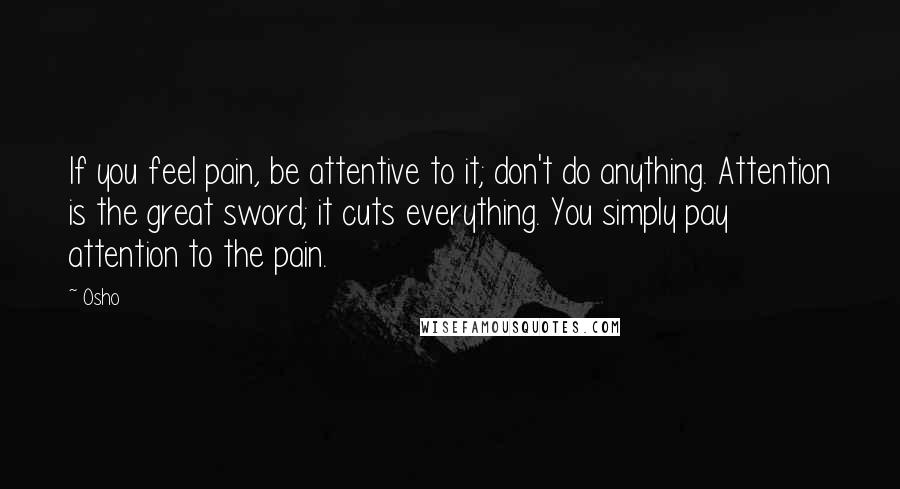 Osho Quotes: If you feel pain, be attentive to it; don't do anything. Attention is the great sword; it cuts everything. You simply pay attention to the pain.