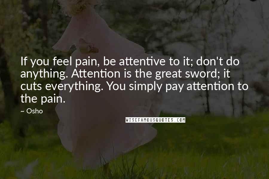 Osho Quotes: If you feel pain, be attentive to it; don't do anything. Attention is the great sword; it cuts everything. You simply pay attention to the pain.