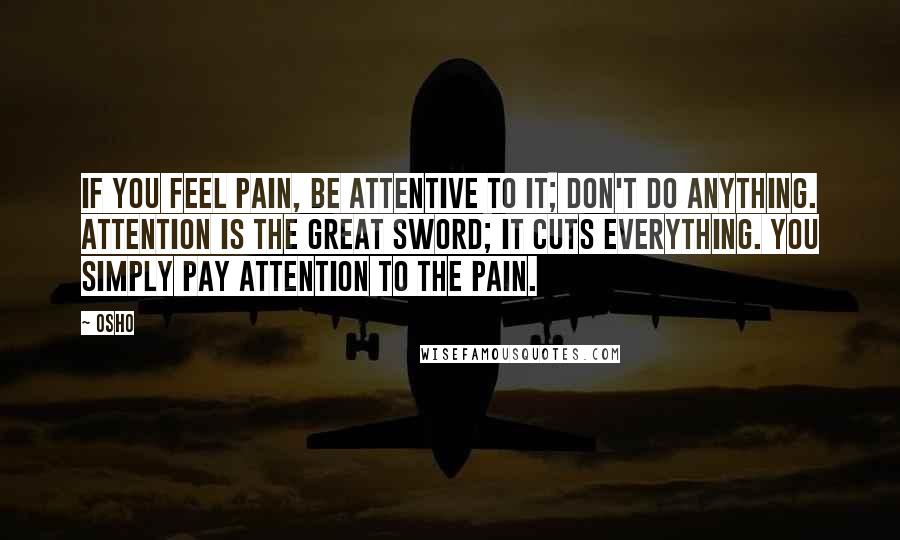 Osho Quotes: If you feel pain, be attentive to it; don't do anything. Attention is the great sword; it cuts everything. You simply pay attention to the pain.