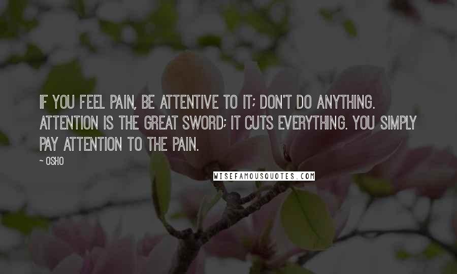 Osho Quotes: If you feel pain, be attentive to it; don't do anything. Attention is the great sword; it cuts everything. You simply pay attention to the pain.