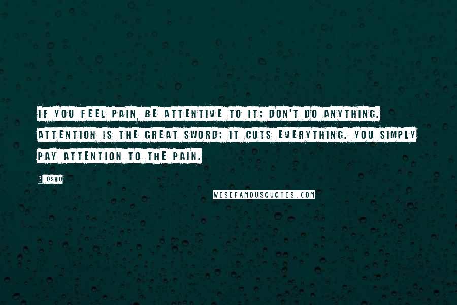 Osho Quotes: If you feel pain, be attentive to it; don't do anything. Attention is the great sword; it cuts everything. You simply pay attention to the pain.