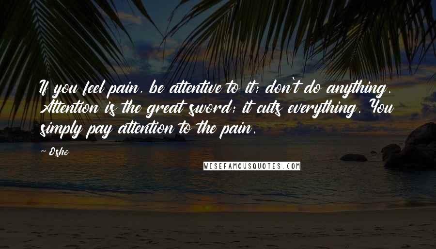 Osho Quotes: If you feel pain, be attentive to it; don't do anything. Attention is the great sword; it cuts everything. You simply pay attention to the pain.