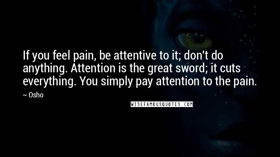 Osho Quotes: If you feel pain, be attentive to it; don't do anything. Attention is the great sword; it cuts everything. You simply pay attention to the pain.