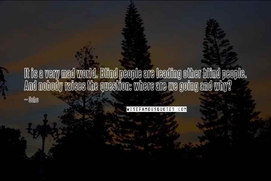 Osho Quotes: It is a very mad world. Blind people are leading other blind people. And nobody raises the question: where are we going and why?