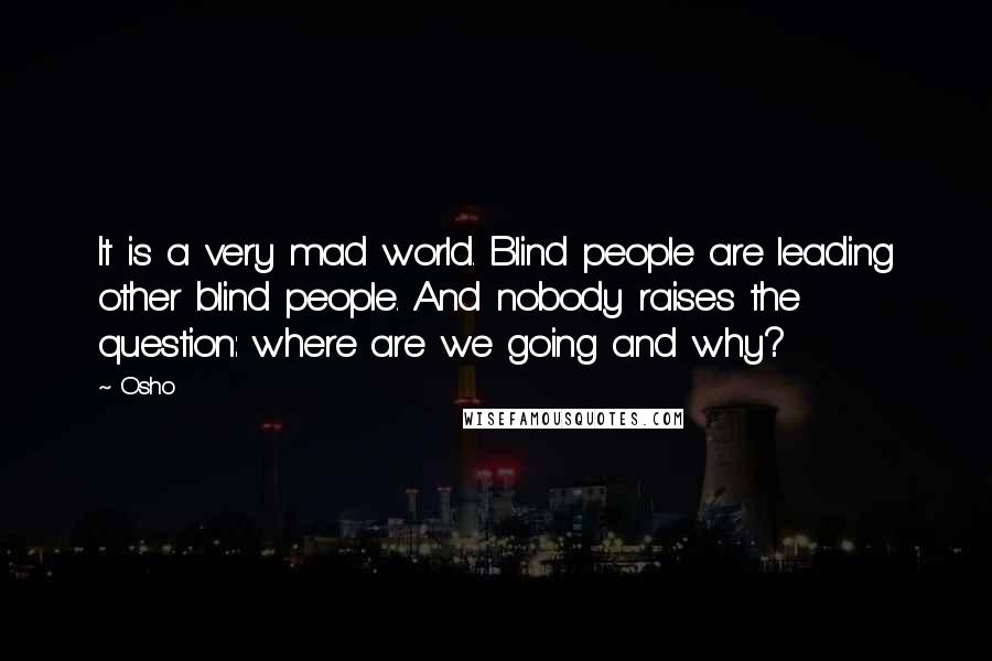 Osho Quotes: It is a very mad world. Blind people are leading other blind people. And nobody raises the question: where are we going and why?