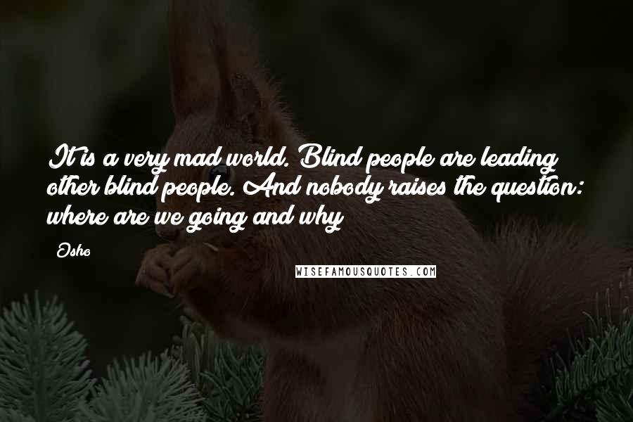 Osho Quotes: It is a very mad world. Blind people are leading other blind people. And nobody raises the question: where are we going and why?