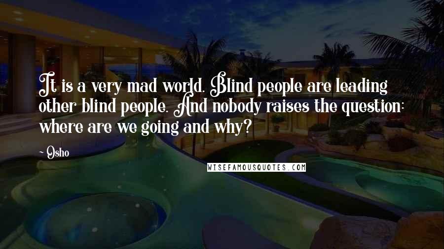 Osho Quotes: It is a very mad world. Blind people are leading other blind people. And nobody raises the question: where are we going and why?
