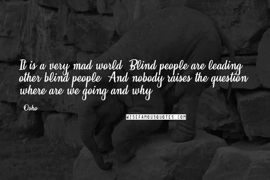 Osho Quotes: It is a very mad world. Blind people are leading other blind people. And nobody raises the question: where are we going and why?